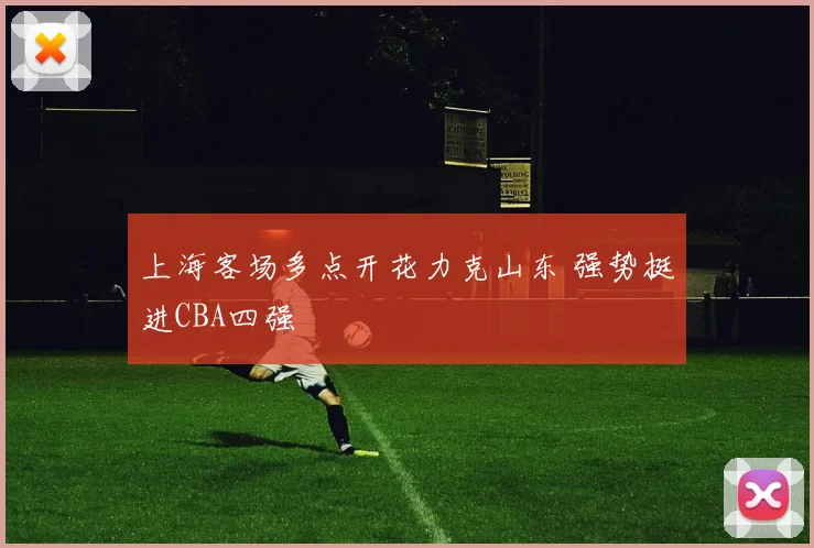 上海客场多点开花力克山东 强势挺进CBA四强