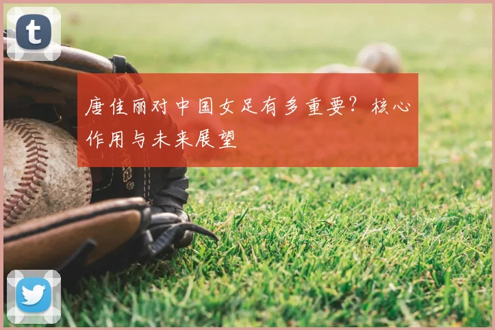 唐佳丽对中国女足有多重要？核心作用与未来展望