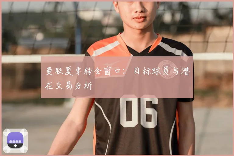曼联夏季转会窗口：目标球员与潜在交易分析