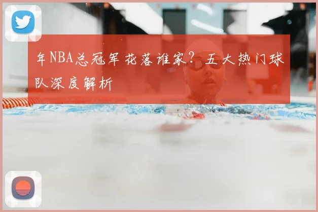 年NBA总冠军花落谁家？五大热门球队深度解析