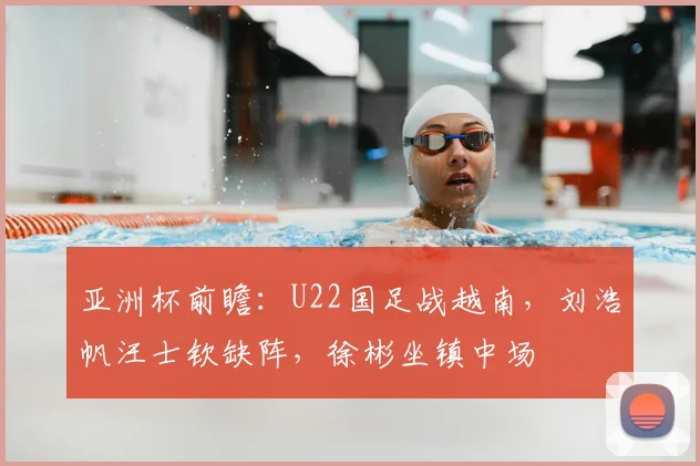 亚洲杯前瞻：U22国足战越南，刘浩帆汪士钦缺阵，徐彬坐镇中场