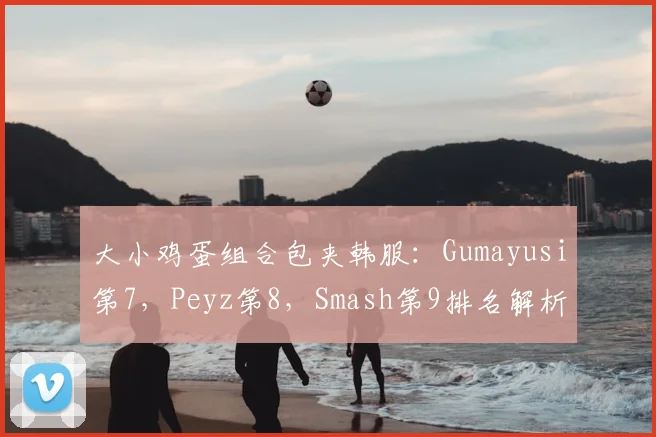 大小鸡蛋组合包夹韩服：Gumayusi第7，Peyz第8，Smash第9排名解析