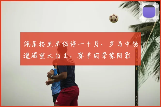 佩莱格里尼伤停一个月，罗马中场遭遇重大打击，赛季前景蒙阴影