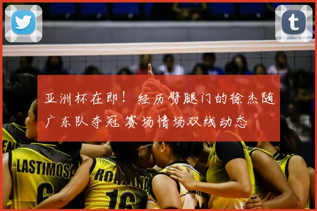 亚洲杯在即！经历劈腿门的徐杰随广东队夺冠 赛场情场双线动态