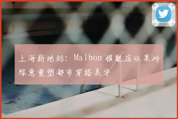 上海新地标：Malbon 旗舰店以果岭绿意重塑都市穿搭美学
