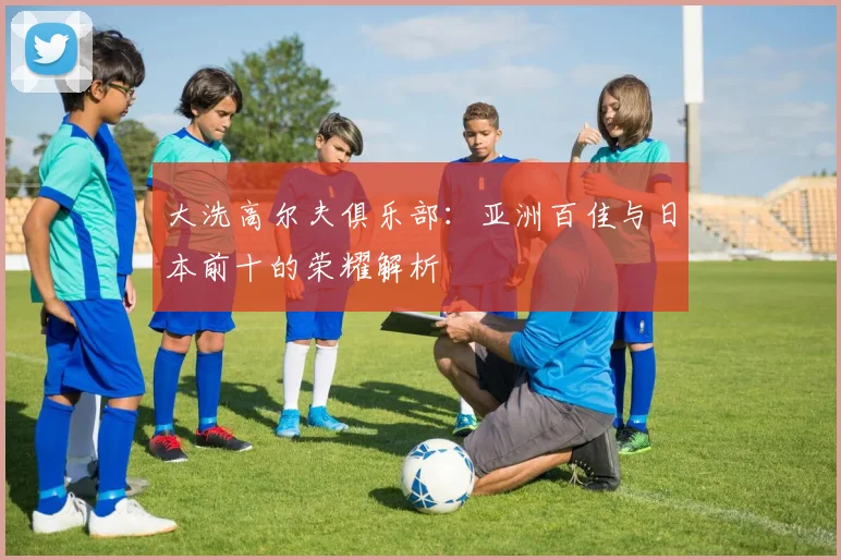 大洗高尔夫俱乐部:亚洲百佳与日本前十的荣耀解析