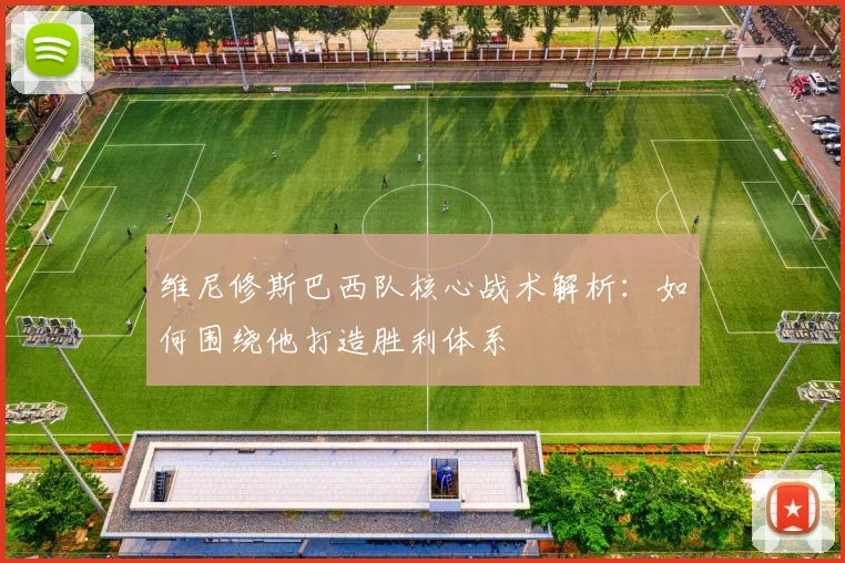 维尼修斯巴西队核心战术解析：如何围绕他打造胜利体系