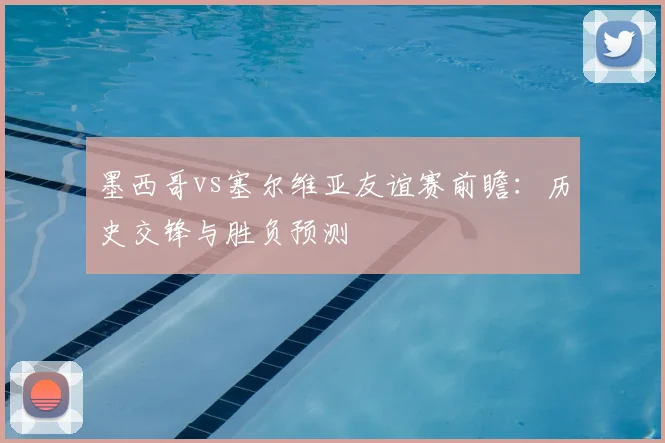 墨西哥vs塞尔维亚友谊赛前瞻：历史交锋与胜负预测