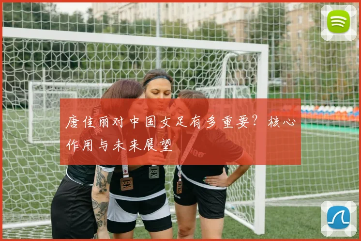 唐佳丽对中国女足有多重要？核心作用与未来展望
