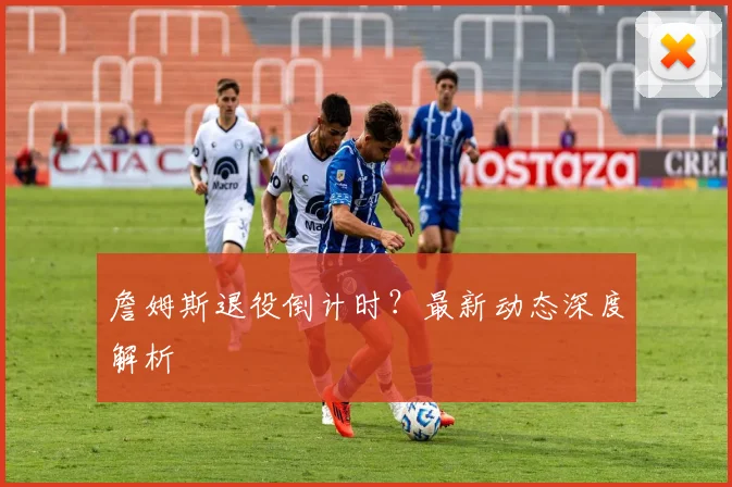 詹姆斯退役倒计时?最新动态深度解析