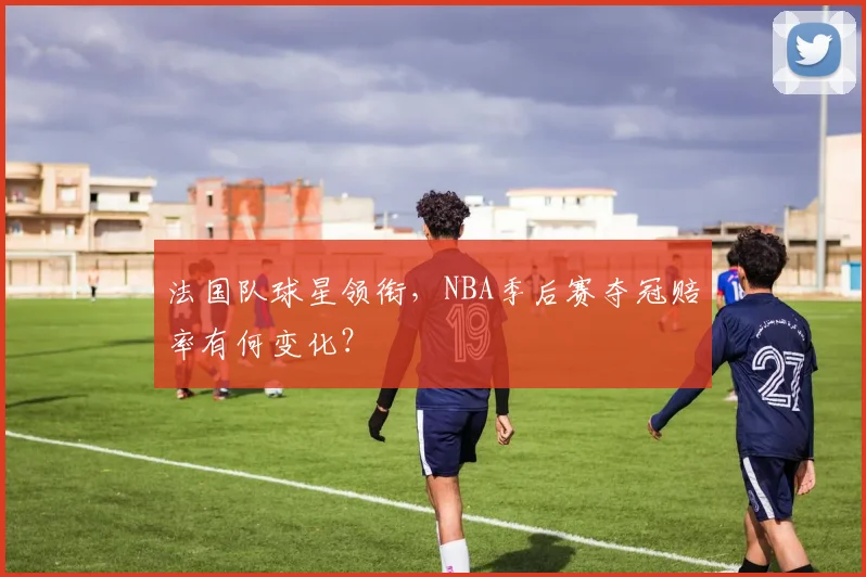 法国队球星领衔,NBA季后赛夺冠赔率有何变化?