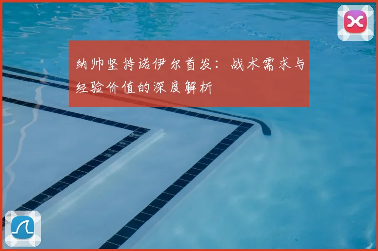纳帅坚持诺伊尔首发：战术需求与经验价值的深度解析
